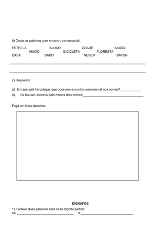 6) Copie as palavras com encontro consonantal:

ESTRELA                  BLOCO                   GRADE              SABÃO
           AMIGO                  BICICLETA              FLORESTA
CASA                 DADO                        NUVEM              BATON




7) Responda:

a) Em sua sala há colegas que possuem encontro consonantal nos nomes?____________
b)   Se houver, escreva pelo menos dois nomes:__________________________________


Faça um lindo desenho.




                                        DÍGRAFOS
1) Escreva duas palavras para cada dígrafo pedido:
ss: ________________________________ rr______________________________
 