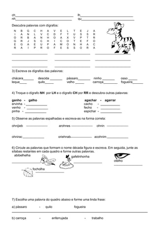 ch_________________________________                     lh______________________________
nh________________________________                      qu______________________________

Descubra palavras com dígrafos:
 N    B      G   C       H    A      V    E   L     T    E       J   A
 I    A      N   L       V    C      D    F   T     U    S       S   R
 O    R      B   A       N    H      O    A   X     V    P       T   R
 G    R      J   S       C    H      I    C   O     T    E       F   O
 E    G      A   E       U    P      A    M   O     N    H       A   C
 R    A      I   P       R    O      F    E   S     S    O       R   A




3) Escreva os dígrafos das palavras:

chácara______        descida _______          pássaro_______ ninho _______            osso _____
leque____            quilo_____               velho _____    carroça________          fogueira______


4) Troque o dígrafo NH por LH e o dígrafo CH por RR e descubra outras palavras:

ganho - galho                                                 agachar      - agarrar
ervinha - ____________                                       cacho     -   ___________
venho - ____________                                         fecho    -     ___________
pinha - ____________                                         espichar -    ____________

5) Observe as palavras espalhadas e escreva-as na forma correta:

ohnijieb                                 arohnes                         ohnin


ohnirac                                  oriehnab                     acohnim


6) Circule as palavras que formam o nome década figura e escreva. Em seguida, junte as
sílabas restantes em cada quadro e forme outras palavras.
  abibelhelha                           gafelinhonha
                                                                                  otelho

                 focholha




7) Escolha uma palavra do quadro abaixo e forme uma linda frase:

a) pássaro           -       quilo                  fogueira


b) carroça           -            enferrujada                -       trabalho
 