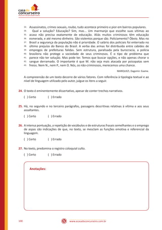www.acasadoconcurseiro.com.br100
33.
34.
35.
36.
37.
38.
39.
40.
41.
42.
43.
Assassinatos, crimes sexuais, roubo, tudo acontece primeiro e pior em bairros populares.
Qual a solução? Educação? Sim, mas... Um marmanjo que escolhe suas vítimas ao
acaso não precisa exatamente de educação. Aliás muitos criminosos têm educação
esmerada, e até mesmo dinheiro. São violentos porque são. Policiamento? Óbvio. Mas no
Brasil a segurança da população não é prioridade. O salário dos policiais foi enterrado no
último prejuízo do Banco do Brasil. A verba das armas foi distribuída entre cabides de
empregos de prefeituras falidas. Sem estrutura, paralisada pela burocracia, a polícia
brasileira não protege a sociedade de seus criminosos. É o tipo de problema que
parece não ter solução. Mas pode ter. Temos que buscar opções, e não apenas chorar o
sangue derramado. O importante é que M. não seja mais atacada por psicopatas sem
freios. Nem N., nem P., nem O. Nós, os não-criminosos, merecemos uma chance.
MARQUEZI, Dagomir. Exame.
A compreensão de um texto decorre de vários fatores. Com referência à tipologia textual e ao
nível de linguagem utilizado pelo autor, julgue os itens a seguir.
24.	O texto é eminentemente dissertativo, apesar de conter trechos narrativos.
( ) Certo		 ( ) Errado
25.	Há, no segundo e no terceiro parágrafos, passagens descritivas relativas à vítima e aos seus
assaltantes.
( ) Certo		 ( ) Errado
26.	A intensa pontuação, a repetição de vocábulos e de estruturas frasais semelhantes e o emprego
de aspas são indicações de que, no texto, se mesclam as funções emotiva e referencial da
linguagem.
( ) Certo		 ( ) Errado
27.	No texto, predomina o registro coloquial culto.
( ) Certo		 ( ) Errado
Anotações:
 