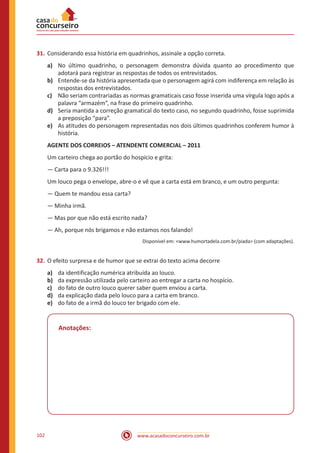 www.acasadoconcurseiro.com.br102
31.	Considerando essa história em quadrinhos, assinale a opção correta.
a)	 No último quadrinho, o personagem demonstra dúvida quanto ao procedimento que
adotará para registrar as respostas de todos os entrevistados.
b)	 Entende-se da história apresentada que o personagem agirá com indiferença em relação às
respostas dos entrevistados.
c)	 Não seriam contrariadas as normas gramaticais caso fosse inserida uma vírgula logo após a
palavra “armazém”, na frase do primeiro quadrinho.
d)	 Seria mantida a correção gramatical do texto caso, no segundo quadrinho, fosse suprimida
a preposição “para”.
e)	 As atitudes do personagem representadas nos dois últimos quadrinhos conferem humor à
história.
AGENTE DOS CORREIOS – ATENDENTE COMERCIAL – 2011
Um carteiro chega ao portão do hospício e grita:
— Carta para o 9.326!!!
Um louco pega o envelope, abre-o e vê que a carta está em branco, e um outro pergunta:
— Quem te mandou essa carta?
— Minha irmã.
— Mas por que não está escrito nada?
— Ah, porque nós brigamos e não estamos nos falando!
Disponível em: <www.humortadela.com.br/piada> (com adaptações).
32.	O efeito surpresa e de humor que se extrai do texto acima decorre
a)	 da identificação numérica atribuída ao louco.
b)	 da expressão utilizada pelo carteiro ao entregar a carta no hospício.
c)	 do fato de outro louco querer saber quem enviou a carta.
d)	 da explicação dada pelo louco para a carta em branco.
e)	 do fato de a irmã do louco ter brigado com ele.
Anotações:
 