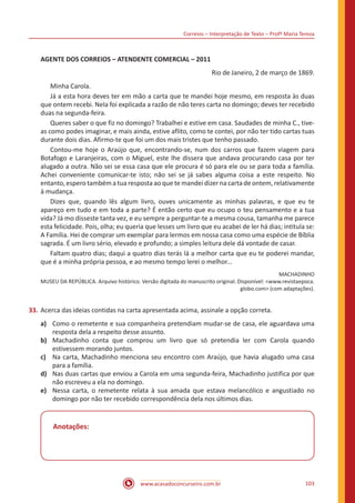 Correios – Interpretação de Texto – Profª Maria Tereza
www.acasadoconcurseiro.com.br 103
AGENTE DOS CORREIOS – ATENDENTE COMERCIAL – 2011
Rio de Janeiro, 2 de março de 1869.
	 Minha Carola.
	 Já a esta hora deves ter em mão a carta que te mandei hoje mesmo, em resposta às duas
que ontem recebi. Nela foi explicada a razão de não teres carta no domingo; deves ter recebido
duas na segunda-feira.
	 Queres saber o que fiz no domingo? Trabalhei e estive em casa. Saudades de minha C., tive-
as como podes imaginar, e mais ainda, estive aflito, como te contei, por não ter tido cartas tuas
durante dois dias. Afirmo-te que foi um dos mais tristes que tenho passado.
	 Contou-me hoje o Araújo que, encontrando-se, num dos carros que fazem viagem para
Botafogo e Laranjeiras, com o Miguel, este lhe dissera que andava procurando casa por ter
alugado a outra. Não sei se essa casa que ele procura é só para ele ou se para toda a família.
Achei conveniente comunicar-te isto; não sei se já sabes alguma coisa a este respeito. No
entanto, espero também a tua resposta ao que te mandei dizer na carta de ontem, relativamente
à mudança.
	 Dizes que, quando lês algum livro, ouves unicamente as minhas palavras, e que eu te
apareço em tudo e em toda a parte? É então certo que eu ocupo o teu pensamento e a tua
vida? Já mo disseste tanta vez, e eu sempre a perguntar-te a mesma cousa, tamanha me parece
esta felicidade. Pois, olha; eu queria que lesses um livro que eu acabei de ler há dias; intitula se:
A Família. Hei de comprar um exemplar para lermos em nossa casa como uma espécie de Bíblia
sagrada. É um livro sério, elevado e profundo; a simples leitura dele dá vontade de casar.
	 Faltam quatro dias; daqui a quatro dias terás lá a melhor carta que eu te poderei mandar,
que é a minha própria pessoa, e ao mesmo tempo lerei o melhor...
MACHADINHO
MUSEU DA REPÚBLICA. Arquivo histórico. Versão digitada do manuscrito original. Disponível: <www.revistaepoca.
globo.com> (com adaptações).
33.	Acerca das ideias contidas na carta apresentada acima, assinale a opção correta.
a)	 Como o remetente e sua companheira pretendiam mudar-se de casa, ele aguardava uma
resposta dela a respeito desse assunto.
b)	 Machadinho conta que comprou um livro que só pretendia ler com Carola quando
estivessem morando juntos.
c)	 Na carta, Machadinho menciona seu encontro com Araújo, que havia alugado uma casa
para a família.
d)	 Nas duas cartas que enviou a Carola em uma segunda-feira, Machadinho justifica por que
não escreveu a ela no domingo.
e)	 Nessa carta, o remetente relata à sua amada que estava melancólico e angustiado no
domingo por não ter recebido correspondência dela nos últimos dias.
Anotações:
 