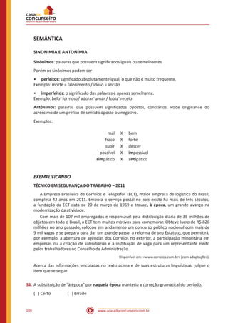 www.acasadoconcurseiro.com.br104
SEMÂNTICA
SINONÍMIA E ANTONÍMIA
Sinônimos: palavras que possuem significados iguais ou semelhantes.
Porém os sinônimos podem ser
•• perfeitos: significado absolutamente igual, o que não é muito frequente.
Exemplo: morte = falecimento / idoso = ancião
•• imperfeitos: o significado das palavras é apenas semelhante.
Exemplo: belo~formoso/ adorar~amar / fobia~receio
Antônimos: palavras que possuem significados opostos, contrários. Pode originar-se do
acréscimo de um prefixo de sentido oposto ou negativo.
Exemplos:
mal X bem
fraco X forte
subir X descer
possível X impossível
simpático X antipático
EXEMPLIFICANDO
TÉCNICO EM SEGURANÇA DO TRABALHO – 2011
	 A Empresa Brasileira de Correios e Telégrafos (ECT), maior empresa de logística do Brasil,
completa 42 anos em 2011. Embora o serviço postal no país exista há mais de três séculos,
a fundação da ECT data de 20 de março de 1969 e trouxe, à época, um grande avanço na
modernização da atividade.
	 Com mais de 107 mil empregados e responsável pela distribuição diária de 35 milhões de
objetos em todo o Brasil, a ECT tem muitos motivos para comemorar. Obteve lucro de R$ 826
milhões no ano passado, colocou em andamento um concurso público nacional com mais de
9 mil vagas e se prepara para dar um grande passo: a reforma de seu Estatuto, que permitirá,
por exemplo, a abertura de agências dos Correios no exterior, a participação minoritária em
empresas ou a criação de subsidiárias e a instituição de vaga para um representante eleito
pelos trabalhadores no Conselho de Administração.
Disponível em: <www.correios.com.br> (com adaptações).
Acerca das informações veiculadas no texto acima e de suas estruturas linguísticas, julgue o
item que se segue.
34.	A substituição de “à época” por naquela época manteria a correção gramatical do período.
( ) Certo		 ( ) Errado
 