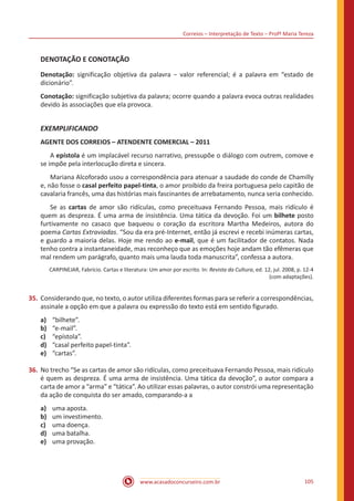 Correios – Interpretação de Texto – Profª Maria Tereza
www.acasadoconcurseiro.com.br 105
DENOTAÇÃO E CONOTAÇÃO
Denotação: significação objetiva da palavra − valor referencial; é a palavra em “estado de
dicionário”.
Conotação: significação subjetiva da palavra; ocorre quando a palavra evoca outras realidades
devido às associações que ela provoca.
EXEMPLIFICANDO
AGENTE DOS CORREIOS – ATENDENTE COMERCIAL – 2011
	A epístola é um implacável recurso narrativo, pressupõe o diálogo com outrem, comove e
se impõe pela interlocução direta e sincera.
	 Mariana Alcoforado usou a correspondência para atenuar a saudade do conde de Chamilly
e, não fosse o casal perfeito papel-tinta, o amor proibido da freira portuguesa pelo capitão de
cavalaria francês, uma das histórias mais fascinantes de arrebatamento, nunca seria conhecido.
	 Se as cartas de amor são ridículas, como preceituava Fernando Pessoa, mais ridículo é
quem as despreza. É uma arma de insistência. Uma tática da devoção. Foi um bilhete posto
furtivamente no casaco que baqueou o coração da escritora Martha Medeiros, autora do
poema Cartas Extraviadas. “Sou da era pré-Internet, então já escrevi e recebi inúmeras cartas,
e guardo a maioria delas. Hoje me rendo ao e-mail, que é um facilitador de contatos. Nada
tenho contra a instantaneidade, mas reconheço que as emoções hoje andam tão efêmeras que
mal rendem um parágrafo, quanto mais uma lauda toda manuscrita”, confessa a autora.
CARPINEJAR, Fabrício. Cartas e literatura: Um amor por escrito. In: Revista da Cultura, ed. 12, jul. 2008, p. 12-4
(com adaptações).
35.	Considerando que, no texto, o autor utiliza diferentes formas para se referir a correspondências,
assinale a opção em que a palavra ou expressão do texto está em sentido figurado.
a)	 “bilhete”.
b)	 “e-mail”.
c)	 “epístola”.
d)	 “casal perfeito papel-tinta”.
e)	 “cartas”.
36.	No trecho “Se as cartas de amor são ridículas, como preceituava Fernando Pessoa, mais ridículo
é quem as despreza. É uma arma de insistência. Uma tática da devoção”, o autor compara a
carta de amor a “arma” e “tática”. Ao utilizar essas palavras, o autor constrói uma representação
da ação de conquista do ser amado, comparando-a a
a)	 uma aposta.
b)	 um investimento.
c)	 uma doença.
d)	 uma batalha.
e)	 uma provação.
 