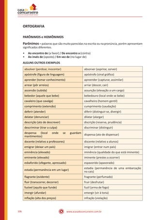 www.acasadoconcurseiro.com.br106
ORTOGRAFIA
PARÔNIMOS e HOMÔNIMOS
Parônimos – palavras que são muito parecidas na escrita ou na pronúncia, porém apresentam
significados diferentes.
•• Ao encontro de (a favor) / De encontro a (contra)
•• Ao invés de (oposto) / Em vez de (no lugar de)
ALGUNS OUTROS EXEMPLOS
absolver (perdoar, inocentar) absorver (asprirar, sorver)
apóstrofe (figura de linguagem) apóstrofo (sinal gráfico)
aprender (tomar conhecimento) apreender (capturar, assimilar)
arrear (pôr arreios) arriar (descer, cair)
ascensão (subida) assunção (elevação a um cargo)
bebedor (aquele que bebe) bebedouro (local onde se bebe)
cavaleiro (que cavalga) cavalheiro (homem gentil)
comprimento (extensão) cumprimento (saudação)
deferir (atender) diferir (distinguir-se, divergir)
delatar (denunciar) dilatar (alargar)
descrição (ato de descrever) discrição (reserva, prudência)
descriminar (tirar a culpa) discriminar (distinguir)
despensa (local onde se guardam
mantimentos)
dispensa (ato de dispensar)
docente (relativo a professores) discente (relativo a alunos)
emigrar (deixar um país) imigrar (entrar num país)
eminência (elevado) iminência (qualidade do que está iminente)
eminente (elevado) iminente (prestes a ocorrer)
esbaforido (ofegante, apressado) espavorido (apavorado)
estada (permanência em um lugar)
estadia (permanência de uma embarcação
no cais)
flagrante (evidente) fragrante (perfumado)
fluir (transcorrer, decorrer) fruir (desfrutar)
fusível (aquilo que funde) fuzil (arma de fogo)
imergir (afundar) emergir (vir à tona)
inflação (alta dos preços) infração (violação)
 
