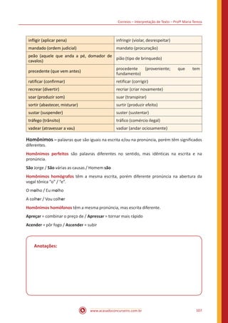 Correios – Interpretação de Texto – Profª Maria Tereza
www.acasadoconcurseiro.com.br 107
infligir (aplicar pena) infringir (violar, desrespeitar)
mandado (ordem judicial) mandato (procuração)
peão (aquele que anda a pé, domador de
cavalos)
pião (tipo de brinquedo)
precedente (que vem antes)
procedente (proveniente; que tem
fundamento)
ratificar (confirmar) retificar (corrigir)
recrear (divertir) recriar (criar novamente)
soar (produzir som) suar (transpirar)
sortir (abastecer, misturar) surtir (produzir efeito)
sustar (suspender) suster (sustentar)
tráfego (trânsito) tráfico (comércio ilegal)
vadear (atravessar a vau) vadiar (andar ociosamente)
Homônimos – palavras que são iguais na escrita e/ou na pronúncia, porém têm significados
diferentes.
Homônimos perfeitos são palavras diferentes no sentido, mas idênticas na escrita e na
pronúncia.
São Jorge / São várias as causas / Homem são
Homônimos homógrafos têm a mesma escrita, porém diferente pronúncia na abertura da
vogal tônica “o” / “e”.
O molho / Eu molho
A colher / Vou colher
Homônimos homófonos têm a mesma pronúncia, mas escrita diferente.
Apreçar = combinar o preço de / Apressar = tornar mais rápido
Acender =	pôr fogo / Ascender = subir
Anotações:
 