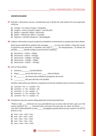 Correios – Interpretação de Texto – Profª Maria Tereza
www.acasadoconcurseiro.com.br 109
EXEMPLIFICANDO
37.	Assinale a alternativa correta, considerando que à direita de cada palavra há uma expressão
sinônima.
a)	 emergir = vir à tona; imergir = mergulhar.
b)	 emigrar = entrar (no país); imigrar = sair (do país).
c)	 delatar = expandir; dilatar = denunciar.
d)	 deferir = diferenciar; diferir = conceder.
e)	 dispensa = cômodo; despensa = desobrigação.
38.	Indique a alternativa na qual as palavras completam corretamente os espaços das frases abaixo.
Quem possui deficiência auditiva não consegue ______ os sons com nitidez. / Hoje são muitos
os governos que passaram a combater com rigor o ______ de entorpecentes. / O diretor do
presídio ______ pesado castigo aos prisioneiros revoltosos.
a)	 discriminar – tráfico – infligiu.
b)	 discriminar – tráfico – infringiu.
c)	 descriminar – tráfego – infringiu.
d)	 descriminar – tráfego – infligiu.
e)	 descriminar – tráfico – infringiu.
39.	Leia as frases abaixo.
1.	 Assisti ao ________ do balé Bolshoi.
2.	 Daqui ______ pouco vão dizer que ______ vida em Marte.
3.	 As _________ da câmara são verdadeiros programas de humor.
4.	 ___________ dias que não falo com Zambeli.
Escolha a alternativa que oferece a sequência correta de vocábulos para as lacunas existentes.
a)	 concerto – há – a – cessões – Há.
b)	 conserto – a – há – sessões – Há.
c)	 concerto – a – há – seções – A.
d)	 concerto – a – há – sessões – Há.
e)	 conserto – há – a – sessões – A.
40.	Complete as lacunas usando adequadamente (mas/mais/mal/mau).
“Pedro e João ____ entraram em casa, perceberam que as coisas não iam bem, pois sua irmã
caçula escolhera um ____ momento para comunicar aos pais que iria viajar nas férias; _____
seus dois irmãos deixaram os pais _____ sossegados quando disseram que a jovem iria com os
primos e a tia.
a)	 mau – mal – mais – mas.
b)	 mal – mal – mais – mais.
c)	 mal – mau – mas – mais.
d)	 mal – mau – mas – mas.
e)	 mau – mau – mas – mais.
 