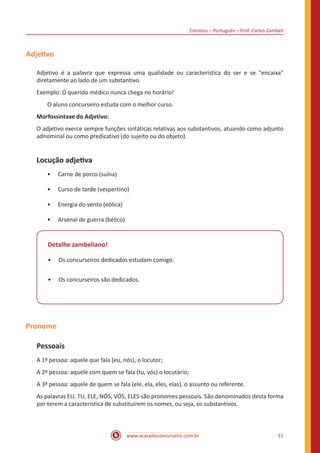 Correios – Português – Prof. Carlos Zambeli
www.acasadoconcurseiro.com.br 11
Adjetivo
Adjetivo é a palavra que expressa uma qualidade ou característica do ser e se "encaixa"
diretamente ao lado de um substantivo.
Exemplo: O querido médico nunca chega no horário!
O aluno concurseiro estuda com o melhor curso.
Morfossintaxe do Adjetivo:
O adjetivo exerce sempre funções sintáticas relativas aos substantivos, atuando como adjunto
adnominal ou como predicativo (do sujeito ou do objeto).
Locução adjetiva
•• Carne de porco (suína)
•• Curso de tarde (vespertino)
•• Energia do vento (eólica)
•• Arsenal de guerra (bélico)
Detalhe zambeliano!
•• Os concurseiros dedicados estudam comigo.
•• Os concurseiros são dedicados.
Pronome
Pessoais
A 1ª pessoa: aquele que fala (eu, nós), o locutor;
A 2ª pessoa: aquele com quem se fala (tu, vós) o locutário;
A 3ª pessoa: aquele de quem se fala (ele, ela, eles, elas), o assunto ou referente.
As palavras EU, TU, ELE, NÓS, VÓS, ELES são pronomes pessoais. São denominados desta forma
por terem a característica de substituírem os nomes, ou seja, os substantivos.		
 