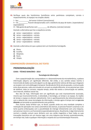 www.acasadoconcurseiro.com.br110
41.	Verifique quais dos homônimos homófonos entre parênteses completam, correta e
respectivamente, os espaços nas orações abaixo.
I − Seu ___________ de humor é ótimo! (censo/senso)
II − Os __________ ficaram decepcionados com o desfecho da peça de teatro. (espectadores/
expectadores)
III − Não gosto de perfumes com __________ de alfazema. (estrato/ extrato)
Assinale a alternativa que traz a sequência correta.
a)	 senso – expectadores – extrato.
b)	 senso – espectadores – estrato.
c)	 censo – expectadores – estrato.
d)	 senso – espectadores – extrato.
e)	 censo – espectadores – extrato.
42.	Assinale a alternativa em que a palavra tem um homônimo homógrafo.
a)	 Pleno.
b)	 Escolha.
c)	 Desprezo.
d)	 Ruim.
e)	 Utopia.
COMPREENSÃO GRAMATICAL DO TEXTO
PRONOMINALIZAÇÃO
CAIXA – TÉCNICO BANCÁRIO – 2014
Tecnologia da informação
	 Com a popularização dos computadores e o desenvolvimento da microeletrônica, a palavra
informação adquiriu um significado diferente. Até então, o seu sentido estava restrito à
transmissão de dados acerca de alguém ou de algo, geralmente notícias de fatos que chegavam
ao receptor com certa defasagem temporal. Na década de 50 do século passado, a comunicação
entre duas pessoas, cada uma situada em um país ou estado diferente, só era possível por meio
de telefone, telex ou correios; naquele tempo, ainda não existia a comunicação via satélite,
nem Internet, telefone celular etc.
	 Nos dias de hoje, informação tem um significado que está invariavelmente associado,
mesmo que inconscientemente, à velocidade, à tecnologia, ao tempo e ao espaço. As noções
de tempo e espaço se alteram radicalmente. Com o aperfeiçoamento das telecomunicações e
com o advento das novas tecnologias da informação, o tempo agora é tempo real e o que era
distante vai tornando-se paulatinamente mais próximo.
	 Para ilustrar, basta lembrar que, no Brasil, quando ainda era uma novidade completa a
realização de operações nos caixas automáticos dos bancos, as pessoas ficavam surpresas e um
tanto quanto embaraçadas com a possibilidade de interagir diretamente com uma máquina,
sem precisar recorrer a um funcionário especializado do banco. Atualmente, é algo inteiramente
normal o cidadão comum sacar dinheiro com seu cartão magnético e fazer todas as suas
transações bancárias em um mesmo lugar, em uma máquina que fornece automaticamente,
em tempo real, toda e qualquer informação a respeito da sua movimentação financeira.
 