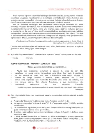 Correios – Interpretação de Texto – Profª Maria Tereza
www.acasadoconcurseiro.com.br 111
	 Nisso repousa o grande fascínio da tecnologia da informação (TI), ou seja, tornar acessíveis
produtos e serviços de elevado conteúdo tecnológico, assimilados com relativa facilidade pelo
usuário, mas cuja concepção é extremamente complexa, fruto da aplicação intensiva do saber
científico em coisas que tornam mais prática e prazerosa a existência humana.
	 Em um ambiente tecnológico em permanente transformação, inundado por novos
produtos, serviços e descobertas, ficar atualizado acerca de todos esses novos conhecimentos
é praticamente impossível. Assim, existe uma intensa pressão sobre o indivíduo para que
se mantenha em dia com o “ritmo geral”. A necessidade de atualização contínua é válida e
indispensável, tanto no plano pessoal como no âmbito das organizações. Para estas, a TI fornece
as possibilidades de permanente atualização e integração dos negócios, visto que potencializa
o processo de difusão, disseminação e transferência de informações.
VALE, Benjamin de Medeiros. Tecnologia da informação no contexto organizacional. In: Revista Ciência da
Informação, v. 25, n. 1, 1996 (com adaptações).
Considerando as informações veiculadas no texto acima, bem como a estrutura e aspectos
gramaticais desse texto, julgue o item a seguir.
43.	No trecho “o que era distante”, subentende-se a palavra “tempo”: o tempo que era distante.
( ) Certo		 ( ) Errado
AGENTE DOS CORREIOS – ATENDENTE COMERCIAL – 2011
Do que queremos transmitir ao que transmitimos
1.
2.
3.
4.
5.
6.
7.
Aquilo que desejamos comunicar a alguém é, antes de ser dito,
trabalhado em nossa mente, tornando-se uma ideia. Essa ideia é codificada
em um sistema de sinais pelo qual a traduzimos para outras pessoas. O
sistema de código utilizado − palavras, gestos, desenhos etc. − deve
formar uma expressão que realmente transmita uma ideia. No entanto, isso
nem sempre ocorre. Com alguma frequência, o que transmitimos não
corresponde exatamente ao que queremos transmitir.
PILARES, Nanci Capel. Atendimento ao cliente: O recurso esquecido. São Paulo: Nobel, 1989. p. 30 (com
adaptações)
44.	Com referência às ideias e ao emprego de palavras e expressões no texto, assinale a opção
correta.
a)	 A expressão “Essa ideia” (l. 2) retoma o trecho “antes de ser dito” (l. 1).
b)	 No texto, as expressões “sistema de sinais” (l. 3) e “sistema de código” (l. 4) têm sentidos
semelhantes.
c)	 De acordo com a argumentação do texto, seria coerente intitulá-lo da seguinte forma: Do
que o outro recebe ao que pensa que recebeu.
d)	 O sentido e a correção do texto seriam mantidos se, em lugar de “Aquilo” (l. 1), fosse usado
o pronome Isso.
e)	 O autor do texto distancia-se do universo do leitor ao empregar a primeira pessoa do
plural, como se verifica no pronome “nossa” (l. 2) e nas formas verbais “desejamos” (l. 1),
“traduzimos” (l. 3), “transmitimos” (l. 6) e “queremos” (l. 7).
 