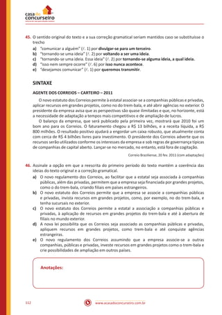 www.acasadoconcurseiro.com.br112
45.	O sentido original do texto e a sua correção gramatical seriam mantidos caso se substituísse o
trecho
a)	 “comunicar a alguém” (l. 1) por divulgar-se para um terceiro.
b)	 “tornando-se uma ideia” (l. 2) por voltando a ser uma ideia.
c)	 “tornando-se uma ideia. Essa ideia” (l. 2) por tornando-se alguma ideia, a qual ideia.
d)	 “isso nem sempre ocorre” (l. 6) por isso nunca acontece.
e)	 “desejamos comunicar” (l. 1) por queremos transmitir.
SINTAXE
AGENTE DOS CORREIOS – CARTEIRO – 2011
	 O novo estatuto dos Correios permite à estatal associar-se a companhias públicas e privadas,
aplicar recursos em grandes projetos, como no do trem-bala, e até abrir agências no exterior. O
presidente da empresa avisa que as perspectivas são quase ilimitadas e que, no horizonte, está
a necessidade de adaptação a tempos mais competitivos e de ampliação de lucros.
	 O balanço da empresa, que será publicado pela primeira vez, mostrará que 2010 foi um
bom ano para os Correios. O faturamento chegou a R$ 13 bilhões, e a receita líquida, a R$
800 milhões. O resultado positivo ajudará a engordar um caixa robusto, que atualmente conta
com cerca de R$ 4 bilhões livres para investimento. O presidente dos Correios adverte que os
recursos serão utilizados conforme os interesses da empresa e sob regras de governança típicas
de companhias de capital aberto. Lançar-se no mercado, no entanto, está fora de cogitação.
Correio Braziliense, 20 fev. 2011 (com adaptações)
46.	Assinale a opção em que a reescrita do primeiro período do texto mantém a coerência das
ideias do texto original e a correção gramatical.
a)	 O novo regulamento dos Correios, ao facilitar que a estatal seja associada à companhias
públicas, além das privadas, permitem que a empresa seja financiada por grandes projetos,
como o do trem-bala, criando filiais em países estrangeiros.
b)	 O novo estatuto dos Correios permite que a empresa se associe a companhias públicas
e privadas, invista recursos em grandes projetos, como, por exemplo, no do trem-bala, e
tenha sucursais no exterior.
c)	 O novo estatuto dos Correios permite a estatal a associação a companhias públicas e
privadas, à aplicação de recursos em grandes projetos do trem-bala e até à abertura de
filiais no mundo exterior.
d)	 A nova lei possibilita que os Correios seja associado as companhias públicas e privadas,
apliquem recursos em grandes projetos, como trem-bala e até conquiste agências
estrangeiras.
e)	 O novo regulamento dos Correios assumindo que a empresa associe-se a outras
companhias, públicas e privadas, investe recursos em grandes projetos como o trem-bala e
crie possibilidades de ampliação em outros países.
Anotações:
 