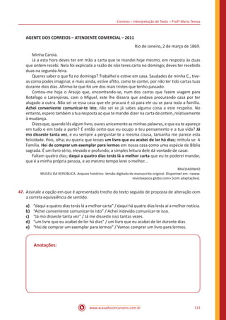 Correios – Interpretação de Texto – Profª Maria Tereza
www.acasadoconcurseiro.com.br 113
AGENTE DOS CORREIOS – ATENDENTE COMERCIAL – 2011
Rio de Janeiro, 2 de março de 1869.
	 Minha Carola.
	 Já a esta hora deves ter em mão a carta que te mandei hoje mesmo, em resposta às duas
que ontem recebi. Nela foi explicada a razão de não teres carta no domingo; deves ter recebido
duas na segunda-feira.
	 Queres saber o que fiz no domingo? Trabalhei e estive em casa. Saudades de minha C., tive-
as como podes imaginar, e mais ainda, estive aflito, como te contei, por não ter tido cartas tuas
durante dois dias. Afirmo-te que foi um dos mais tristes que tenho passado.
	 Contou-me hoje o Araújo que, encontrando-se, num dos carros que fazem viagem para
Botafogo e Laranjeiras, com o Miguel, este lhe dissera que andava procurando casa por ter
alugado a outra. Não sei se essa casa que ele procura é só para ele ou se para toda a família.
Achei conveniente comunicar-te isto; não sei se já sabes alguma coisa a este respeito. No
entanto, espero também a tua resposta ao que te mandei dizer na carta de ontem, relativamente
à mudança.
	 Dizes que, quando lês algum livro, ouves unicamente as minhas palavras, e que eu te apareço
em tudo e em toda a parte? É então certo que eu ocupo o teu pensamento e a tua vida? Já
mo disseste tanta vez, e eu sempre a perguntar-te a mesma cousa, tamanha me parece esta
felicidade. Pois, olha; eu queria que lesses um livro que eu acabei de ler há dias; intitula se: A
Família. Hei de comprar um exemplar para lermos em nossa casa como uma espécie de Bíblia
sagrada. É um livro sério, elevado e profundo; a simples leitura dele dá vontade de casar.
	 Faltam quatro dias; daqui a quatro dias terás lá a melhor carta que eu te poderei mandar,
que é a minha própria pessoa, e ao mesmo tempo lerei o melhor...
MACHADINHO
MUSEU DA REPÚBLICA. Arquivo histórico. Versão digitada do manuscrito original. Disponível em: <www.
revistaepoca.globo.com> (com adaptações).
47.	Assinale a opção em que é apresentado trecho do texto seguido de proposta de alteração com
a correta equivalência de sentido.
a)	 “daqui a quatro dias terás lá a melhor carta” / daqui há quatro dias lerás aí a melhor notícia.
b)	 “Achei conveniente comunicar-te isto” / Achei indevido comunicar-te isso.
c)	 “Já mo disseste tanta vez” / Já me disseste isso tantas vezes.
d)	 “um livro que eu acabei de ler há dias” / um livro que eu acabei de ler durante dias.
e)	 “Hei de comprar um exemplar para lermos” / Vamos comprar um livro para lermos.
Anotações:
 