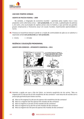 www.acasadoconcurseiro.com.br114
USO DOS TEMPOS VERBAIS
AGENTE DE POLÍCIA FEDERAL – 2009
	 Na verdade, a integração da economia mundial − apontada pelas nações ricas e seus
prepostos como alternativa única − vem produzindo, de um lado, a globalização da pobreza
e, de outro, uma acumulação de capitais jamais vista na história, o que permite aos grandes
grupos empresariais e financeiros atuar em escala mundial, maximizando oportunidades e
lucros.
48.	Provoca-se incoerência textual e perde-se a noção de continuidade da ação ao se substituir a
expressão verbal vem produzindo por tem produzido.
( ) Certo		 ( ) Errado
REGÊNCIA E COLOCAÇÃO PRONOMINAL
AGENTE DOS CORREIOS – ATENDENTE COMERCIAL – 2011
49.	Assinale a opção em que a fala de Calvin, no terceiro quadrinho da tira acima, “Mas eu
enganei ela! Eu dei pra ela só três moedinhas de dez centavos!” está reescrita de acordo com a
prescrição gramatical para textos escritos.
a)	 Mas eu lhe enganei! Eu dei pra ela apenas três moedinhas de dez centavos!
b)	 Mas eu a enganei! Dei-lhe apenas três moedas de dez centavos!
c)	 Mas eu enganei-a! Lhe dei só três moedas de dez centavos!
d)	 Mas eu enganei-la! Eu dei-lhe só três moedas de dez centavos!
e)	 Mas eu enganei ela! Dei para ela apenas três moedas de dez centavos!
 