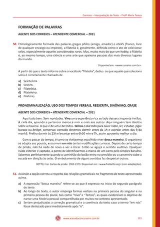 Correios – Interpretação de Texto – Profª Maria Tereza
www.acasadoconcurseiro.com.br 115
FORMAÇÃO DE PALAVRAS
AGENTE DOS CORREIOS – ATENDENTE COMERCIAL – 2011
50.	Etimologicamente formada das palavras gregas philos (amigo, amador) e atelês (franco, livre
de qualquer encargo ou imposto), a filatelia é, geralmente, definida como o ato de colecionar
selos, especialmente aqueles considerados raros. Mas, muito mais do que um hobby, a filatelia
é, ao mesmo tempo, uma ciência e uma arte que apaixona pessoas dos mais diversos lugares
do mundo.
Disponível em: <www.correios.com.br>.
A partir do que o texto informa sobre o vocábulo “filatelia”, deduz- se que aquele que coleciona
selos é corretamente chamado de
a)	 Selotelista.
b)	 Seleiro.
c)	 Filatelista.
d)	 Filateleiro.
e)	 Filatório.
PRONOMINALIZAÇÃO, USO DOS TEMPOS VERBAIS, REESCRITA, SINÔNIMO, CRASE
AGENTE DOS CORREIOS – ATENDENTE COMERCIAL – 2011
	 Aqui tudo bem. Sem novidades. Vivo uma experiência rica ao lado desses cinquenta irmãos.
A cada dia, aprendo a pertencer menos a mim e mais aos outros. Aqui ninguém tem direitos
sobre a maioria. O que é de um é de todos. Temos o dia todo para ouvir rádio, ler, estudar, jogar
buraco ou bridge, conversar, contudo devemos dormir antes da 1h e acordar antes das 9 da
manhã. Prefiro dormir às 23h e levantar entre 6h30 min e 7h, assim aproveito melhor o dia.
	 Com o passar do tempo, é como se tivéssemos escolhido viver dessa maneira. O organismo
se adapta aos poucos, e ocorrem em nós certas modificações curiosas. Depois de certo tempo
de prisão, não há nada de novo a ver e tocar. Então se aguça o sentido auditivo. Qualquer
ruído exterior é captado, a ponto de identificarmos a marca de um carro pelo simples barulho.
Sabemos perfeitamente quando o caminhão do boião entra no presídio ou o carcereiro sobe a
escada em direção às celas. O embotamento de alguns sentidos faz despertar outros.
BETTO, Frei. Cartas da prisão: 1969-1973. Disponível em: <www.freibetto.org> (com adaptações).
51.	Assinale a opção correta a respeito das relações gramaticais no fragmento de texto apresentado
acima.
a)	 A expressão “dessa maneira” refere-se ao que é expresso no início do segundo parágrafo
do texto.
b)	 Ao longo do texto, o autor emprega formas verbais na primeira pessoa do singular e na
primeira pessoa do plural, tais como “Vivo”e “Temos”, as quais evidenciam o objetivo de
narrar uma história pessoal compartilhada por muitos no contexto apresentado.
c)	 Seriam prejudicadas a correção gramatical e a coerência do texto caso o termo “em nós”
fosse deslocado para imediatamente após “e”.
 