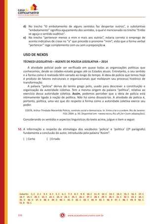 www.acasadoconcurseiro.com.br116
d)	 No trecho “O embotamento de alguns sentidos faz despertar outros”, o substantivo
“embotamento” significa aguçamento dos sentidos, o qual é mencionado no trecho “Então
se aguça o sentido auditivo”.
e)	 No trecho “pertencer menos a mim e mais aos outros”, estaria correto o emprego de
acento indicativo de crase no “a” que precede o pronome “mim”, visto que a forma verbal
“pertencer” rege complemento com ou sem a preposição a.
USO DE NEXOS
TÉCNICO LEGISLATIVO – AGENTE DE POLÍCIA LEGISLATIVA – 2014
	 A atividade policial pode ser verificada em quase todas as organizações políticas que
conhecemos, desde as cidades-estado gregas até os Estados atuais. Entretanto, o seu sentido
e a forma como é realizada têm variado ao longo do tempo. A ideia de polícia que temos hoje
é produto de fatores estruturais e organizacionais que moldaram seu processo histórico de
transformação.
	 A palavra “polícia” deriva do termo grego polis, usado para descrever a constituição e
organização da autoridade coletiva. Tem a mesma origem da palavra “política”, relativa ao
exercício dessa autoridade coletiva. Assim, podemos perceber que a ideia de polícia está
intimamente ligada à noção de política. Não há como dissociá-las. A atividade de polícia é,
portanto, política, uma vez que diz respeito à forma como a autoridade coletiva exerce seu
poder.
COSTA, Arthur Trindade Maranhão Polícia, controle social e democracia. In: Entre a lei e a ordem. Rio de Janeiro:
FGV, 2004. p. 93. Disponível em: <www.necvu.ifcs.ufrj.br> (com adaptações).
Considerando os sentidos e aspectos linguísticos do texto acima, julgue o item a seguir.
52.	A informação a respeito da etimologia dos vocábulos ‘polícia’ e ‘política’ (2º parágrafo)
fundamenta a conclusão do autor, introduzida pela palavra “Assim”.
( ) Certo		 ( ) Errado
Gabarito: 1. C 2. C 3. E 4. E 5. C 6. C 7. E 8. C 9. B 10. E 11. D 12. C 13. C 14. E 15. E 16. E 17. C
18. E 19. C 20. C 21. E 22. C 23. D 24. C 25. E 26. C 27. C 28. E 29. E 30. C 31. E 32. E 33. E 34. C
35. D 36. D 37. A 38. A 39. D 40. C 41. D 42. C 43. E 44. B 45. E 46. B 47. C 48. E 49. B 50. C
51. B 52. C
 
