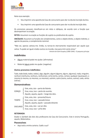 www.acasadoconcurseiro.com.br12
Note esse exemplo:
•• Vou imprimir uma apostila da Casa do concurseiro para dar no dia da inscrição da Ana.
•• Vou imprimir uma apostila da Casa do concurseiro para dar no dia da inscrição dela.
Os pronomes pessoais classificam-se em retos e oblíquos, de acordo com a função que
desempenham na oração.
RETOS: Assumem na oração as funções de sujeito ou predicativo do sujeito.
OBLÍQUOS: Assumem as funções de complementos, como o objeto direto, o objeto indireto, o
agente da passiva, o complemento nominal.
“Não sei, apenas cativou-me. Então, tu tornas-te eternamente responsável por aquilo que
cativa. Tu pode ser igual a todos outros no mundo, mas para mim serás único.”
Antoine de Saint-Exupéry (1900-1944) – O pequeno príncipe
Indefinidos
•• Algum material pode me ajudar. (afirmativo)
•• Material algum pode me ajudar. (negativo)
Outros pronomes indefinidos:
Tudo, todo (toda, todos, todas), algo, alguém, algum (alguma, alguns, algumas), nada, ninguém,
nenhum (nenhuma, nenhuns, nenhumas), certo (certa, certos, certas), qualquer (quaisquer), o
mesmo (a mesma, os mesmos, as mesmas), outrem, outro (outra, outros, outras), cada, vários
(várias).
Demonstrativos
		 Este, esta, isto – perto do falante.
ESPAÇO	 � Esse, essa, isso – perto do ouvinte.
		 Aquele, aquela, aquilo – longe dos dois.
		 Este, esta, isto – presente/futuro
TEMPO	 � Esse, essa, isso – passado breve
		 Aquele, aquela, aquilo – passado distante
		 Este, esta, isto – vai ser dito
		 Esse, essa, isso – já foi dito
RETOMADA
Dudan e Zambeli são dois dos professores da Casa do Concurseiro. Este é ensina Português;
aquele, Matemática.
Possessivos
•• Aqui está a minha carteira. Cadê a sua?
DISCURSO �
 