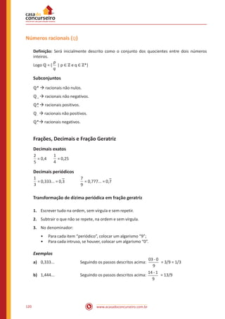 www.acasadoconcurseiro.com.br120
Números racionais (ℚ)
Definição: Será inicialmente descrito como o conjunto dos quocientes entre dois números
inteiros.
Logo ℚ = {
p
q
| p ∈ ℤ e q ∈ ℤ*}
Subconjuntos
ℚ* à racionais não nulos.
ℚ+ à racionais não negativos.
ℚ*+ à racionais positivos.
ℚ- à racionais não positivos.
ℚ*- à racionais negativos.
Frações, Decimais e Fração Geratriz
Decimais exatos
2
5
= 0,4	
1
4
= 0,25
Decimais periódicos
1
3
= 0,333... = 0,3		
7
9
= 0,777... = 0,7
Transformação de dízima periódica em fração geratriz
1.	 Escrever tudo na ordem, sem vírgula e sem repetir.
2.	 Subtrair o que não se repete, na ordem e sem vírgula.
3.	 No denominador:
•• Para cada item “periódico”, colocar um algarismo “9”;
•• Para cada intruso, se houver, colocar um algarismo “0”.
Exemplos
a)	 0,333...		 Seguindo os passos descritos acima:
-03 0
9
= 3/9 = 1/3
b)	 1,444...		 Seguindo os passos descritos acima:
-14 1
9
= 13/9
 