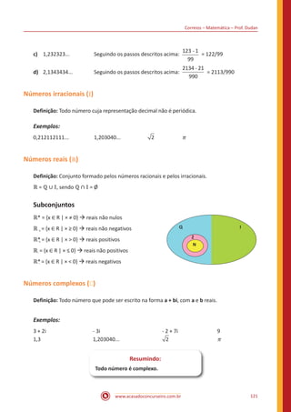 Correios – Matemática – Prof. Dudan
www.acasadoconcurseiro.com.br 121
c)	 1,232323...		 Seguindo os passos descritos acima:
-123 1
99
= 122/99
d)	 2,1343434...		 Seguindo os passos descritos acima:
-2134 21
990
= 2113/990
Números irracionais ( 𝕀)
Definição: Todo número cuja representação decimal não é periódica.
Exemplos:
0,212112111...		 1,203040...		 2		 π
Números reais (ℝ)
Definição: Conjunto formado pelos números racionais e pelos irracionais.
ℝ = ℚ ∪ 𝕀, sendo ℚ ∩ 𝕀 = Ø
Subconjuntos
ℝ* = {x ∈ R | × ≠ 0} à reais não nulos
ℝ + = {x ∈ R | × ≥ 0} à reais não negativos
ℝ*+ = {x ∈ R | × > 0} à reais positivos
ℝ- = {x ∈ R | × ≤ 0} à reais não positivos
ℝ*- = {x ∈ R | × < 0} à reais negativos
Números complexos ( )
Definição: Todo número que pode ser escrito na forma a + bi, com a e b reais.
Exemplos:
3 + 2i	 - 3i	 - 2 + 7i			 9
1,3	1,203040...				 π
Resumindo:
Todo número é complexo.
Q
Z
N
I
 