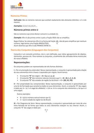 www.acasadoconcurseiro.com.br122
Números Primos
Definição: São os números naturais que aceitam exatamente dois divisores distintos: o 1 e ele
mesmo.
Exemplos: 2,3,5,7,11,13,17,...
Números primos entre si
São os números cujo único divisor comum é a unidade (1).
Exemplo: 49 e 6 são primos entre si pois a fração 49/6 não se simplifica.
Regra Prática: Se colocarmos 49 e 6 na forma de fração 49 , não dá para simplificar por nenhum
número, logo temos uma fração IRREDUTÍVEL. 6
Assim dizemos que 49 e 6 são PRIMOS ENTRE SI.
Teoria dos Conjuntos (Linguagem dos Conjuntos)
Conjunto é um conceito primitivo, isto é, sem definição, que indica agrupamento de objetos,
elementos, pessoas etc. Para nomear os conjuntos, usualmente são utilizadas letras maiúsculas
do nosso alfabeto.
Representações:
Os conjuntos podem ser representados de três formas distintas:
I – Por enumeração (ou extensão): Nessa representação, o conjunto é apresentado pela citação
de seus elementos entre chaves e separados por vírgula. Assim temos:
•• O conjunto “A” das vogais -> A = {a, e, i, o, u}.
•• O conjunto “B” dos números naturais menores que 5 -> B = {0, 1, 2, 3, 4}.
•• O conjunto “C” dos estados da região Sul do Brasil -> C = {RS, SC, PR}
II – Por propriedade (ou compreensão): Nesta representação, o conjunto é apresentado por
uma lei de formação que caracteriza todos os seus elementos. Assim, o conjunto “A” das vogais
é dado por A = {x / x é vogal do alfabeto} -> (Lê-se: A é o conjunto dos elementos x, tal que x é
uma vogal)
Outros exemplos:
•• B = {x/x é número natural menor que 5}
•• C = {x/x é estado da região Sul do Brasil}
III – Por Diagrama de Venn: Nessa representação, o conjunto é apresentado por meio de uma
linha fechada de tal forma que todos os seus elementos estejam no seu interior. Assim, o
conjunto “A” das vogais é dado por:
-03 0
9
 