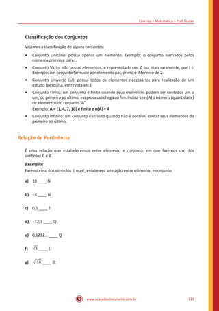 Correios – Matemática – Prof. Dudan
www.acasadoconcurseiro.com.br 123
Classificação dos Conjuntos
Vejamos a classificação de alguns conjuntos:
•• Conjunto Unitário: possui apenas um elemento. Exemplo: o conjunto formados pelos
números primos e pares.
•• Conjunto Vazio: não possui elementos, é representado por ∅ ou, mais raramente, por { }.
Exemplo: um conjunto formado por elemento par, primo e diferente de 2.
•• Conjunto Universo (U): possui todos os elementos necessários para realização de um
estudo (pesquisa, entrevista etc.)
•• Conjunto Finito: um conjunto é finito quando seus elementos podem ser contados um a
um, do primeiro ao último, e o processo chega ao fim. Indica-se n(A) o número (quantidade)
de elementos do conjunto “A”.
Exemplo: A = {1, 4, 7, 10} é finito e n(A) = 4
•• Conjunto Infinito: um conjunto é infinito quando não é possível contar seus elementos do
primeiro ao último.
Relação de Pertinência
É uma relação que estabelecemos entre elemento e conjunto, em que fazemos uso dos
símbolos ∈ e ∉.
Exemplo:
Fazendo uso dos símbolos ∈ ou ∉, estabeleça a relação entre elemento e conjunto:
a)	 10 ____ ℕ
b)	 - 4 ____ ℕ
c)	 0,5 ____ 𝕀
d)	 - 12,3 ____ ℚ
e)	 0,1212... ____ ℚ
f)	 3 ____ 𝕀
g)	 -16 ____ ℝ
 