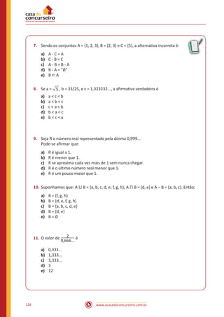 www.acasadoconcurseiro.com.br126
7.	 Sendo os conjuntos A = {1, 2, 3}, B = {2, 3} e C = {5}, a alternativa incorreta é:
a)	 A - C = A
b)	 C - B = C
c)	 A - B = B - A
d)	 B - A = "∅"
e)	 B ⊂ A
8.	 Se a = 5 , b = 33/25, e c = 1,323232..., a afirmativa verdadeira é
a)	 a < c < b
b)	 a < b < c
c)	 c < a < b
d)	 b < a < c
e)	 b < c < a
9.	 Seja R o número real representado pela dízima 0,999...
Pode-se afirmar que:
a)	 R é igual a 1.
b)	 R é menor que 1.
c)	 R se aproxima cada vez mais de 1 sem nunca chegar.
d)	 R é o último número real menor que 1.
e)	 R é um pouco maior que 1.
10.	Suponhamos que: A ⋃ B = {a, b, c, d, e, f, g, h}; A ⋂ B = {d, e} e A – B = {a, b, c}. Então:
a)	 B = {f, g, h}
b)	 B = {d, e, f, g, h}
c)	 B = {a, b, c, d, e}
d)	 B = {d, e}
e)	 B = ∅
11.	O valor de 2
0,666...
é
a)	 0,333...
b)	 1,333...
c)	 3,333...
d)	 3
e)	 12
 
