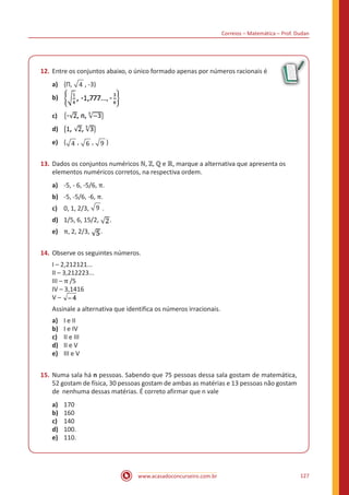 Correios – Matemática – Prof. Dudan
www.acasadoconcurseiro.com.br 127
12.	Entre os conjuntos abaixo, o único formado apenas por números racionais é
a)	 {Π, 4 , -3)
b)	
c)	
d)	
e)	 { 4 , 6 , 9 }
13.	Dados os conjuntos numéricos ℕ, ℤ, ℚ e ℝ, marque a alternativa que apresenta os
elementos numéricos corretos, na respectiva ordem.
a)	 -5, - 6, -5/6, π.
b)	 -5, -5/6, -6, π.
c)	 0, 1, 2/3, 9 .
d)	 1/5, 6, 15/2, .
e)	 π, 2, 2/3, .
14.	Observe os seguintes números.
I – 2,212121...
II – 3,212223...
III – π /5
IV – 3,1416
V –
Assinale a alternativa que identifica os números irracionais.
a)	 I e II
b)	 I e IV
c)	 II e III
d)	 II e V
e)	 III e V
15.	Numa sala há n pessoas. Sabendo que 75 pessoas dessa sala gostam de matemática,
52 gostam de física, 30 pessoas gostam de ambas as matérias e 13 pessoas não gostam
de nenhuma dessas matérias. É correto afirmar que n vale
a)	 170
b)	 160
c)	 140
d)	 100.
e)	 110.
 