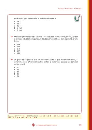 Correios – Matemática – Prof. Dudan
www.acasadoconcurseiro.com.br 129
A alternativa que contém todas as afirmativas corretas é:
a)	 1 e 2
b)	 1 e 3
c)	 3 e 4
d)	 1, 2 e 3
e)	 2, 3 e 4
19.	(Mackenzie) Numa escola há n alunos. Sabe-se que 56 alunos lêem o jornal A, 21 lêem
os jornais A e B, 106 lêem apenas um dos dois jornais e 66 não lêem o jornal B. O valor
de n é.
a)	 249.
b)	 137.
c)	 158.
d)	 127.
e)	 183.
20.	Um grupo de 82 pessoas foi a um restaurante. Sabe-se que: 46 comeram carne, 41
comeram peixe e 17 comeram outros pratos. O número de pessoas que comeram
carne e peixe é
a)	 21
b)	 22
c)	 23
d)	 24
e)	 25
Gabarito: 1. V V V F V 2. -6  3. F F F F V V F V V F 4. B 5. D 6. D 7. C  8. E 9. A  10. B  11. D  12. B  13. C
14. C. 15. E 16. A 17. C 18. B 19. C 20. B
 