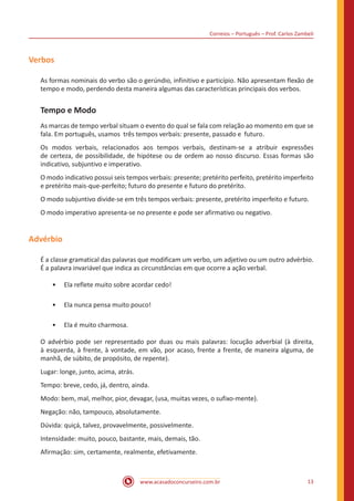 Correios – Português – Prof. Carlos Zambeli
www.acasadoconcurseiro.com.br 13
Verbos
As formas nominais do verbo são o gerúndio, infinitivo e particípio. Não apresentam flexão de
tempo e modo, perdendo desta maneira algumas das características principais dos verbos.
Tempo e Modo
As marcas de tempo verbal situam o evento do qual se fala com relação ao momento em que se
fala. Em português, usamos três tempos verbais: presente, passado e futuro.
Os modos verbais, relacionados aos tempos verbais, destinam-se a atribuir expressões
de certeza, de possibilidade, de hipótese ou de ordem ao nosso discurso. Essas formas são
indicativo, subjuntivo e imperativo.
O modo indicativo possui seis tempos verbais: presente; pretérito perfeito, pretérito imperfeito
e pretérito mais-que-perfeito; futuro do presente e futuro do pretérito.
O modo subjuntivo divide-se em três tempos verbais: presente, pretérito imperfeito e futuro.
O modo imperativo apresenta-se no presente e pode ser afirmativo ou negativo.
Advérbio
É a classe gramatical das palavras que modificam um verbo, um adjetivo ou um outro advérbio.
É a palavra invariável que indica as circunstâncias em que ocorre a ação verbal.
•• Ela reflete muito sobre acordar cedo!
•• Ela nunca pensa muito pouco!
•• Ela é muito charmosa.
O advérbio pode ser representado por duas ou mais palavras: locução adverbial (à direita,
à esquerda, à frente, à vontade, em vão, por acaso, frente a frente, de maneira alguma, de
manhã, de súbito, de propósito, de repente).
Lugar: longe, junto, acima, atrás.
Tempo: breve, cedo, já, dentro, ainda.
Modo: bem, mal, melhor, pior, devagar, (usa, muitas vezes, o sufixo-mente).
Negação: não, tampouco, absolutamente.
Dúvida: quiçá, talvez, provavelmente, possivelmente.
Intensidade: muito, pouco, bastante, mais, demais, tão.
Afirmação: sim, certamente, realmente, efetivamente.
 
