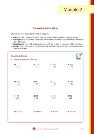 www.acasadoconcurseiro.com.br 131
Módulo 2
Operações Matemáticas
Observe que cada operação tem nomes especiais:
•• Adição: 3 + 4 = 7, onde os números 3 e 4 são as parcelas e o número 7 é a soma ou total.
•• Subtração: 8 – 5 = 3, onde o número 8 é o minuendo, o número 5 é o subtraendo e o número
3 é a diferença.
•• Multiplicação: 6 × 5 = 30, onde os números 6 e 5 são os fatores e o número 30 é o produto.
•• Divisão: 10 ÷ 5 = 2, onde 10 é o dividendo, 5 é o divisor e 2 é o quociente, neste caso o resto
da divisão é ZERO.
Exercícios de Fixação
1.	 Efetue as operações indicadas:
a) 37	 		b) 145		 c) 243			 d) 456
	 + 14			 + 32		 + 27			 + 28
	 _______			 _______		 _______		 _______
e)	 127	 		f) 541			g) 723			 h) 560
- 23	 		 - 26	 		 - 45			 - 82
_______	 		 ________			 ________			 ________
i)	 34	 		j) 231	 		k) 416			 l) 532
x 12	 		 x 81			 x 57			 x 21
_______	 		 _______			 _______			 _______	
m) 481 ÷ 37		 n) 800 ÷ 25		 o) 962 ÷ 13		 p) 6513 ÷ 13
 