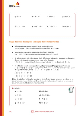 www.acasadoconcurseiro.com.br132
q) 721 ÷ 7	 		r) 618 ÷ 50		 s) 2546 ÷ 32		 t) 3214 ÷ 25
u) 1223,5 ÷ 25	 	 v) 3586,2 ÷ 32		 x) 1256 ÷ 12,5		 z) 402,21 ÷ 12
Regra de sinais da adição e subtração de números inteiros
•• A soma de dois números positivos é um número positivo.
(+3) + (+4) = + 7, na prática eliminamos os parênteses. + 3 + 4 = + 7
•• A soma de dois números negativos é um número negativo.
(-3) + (-4) = - 7, na prática eliminamos os parênteses. – 3 – 4 = - 7
•• Se adicionarmos dois números de sinais diferentes, subtraímos seus valores absolutos e
damos o sinal do número que tiver o maior valor absoluto.
(- 4) + (+ 5) = + 1, na prática eliminamos os parênteses. - 4 + 5 = 1 assim, 6 – 8 = - 2.
•• Se subtrairmos dois números inteiros, adicionamos ao 1º o oposto do 2º número.
(+ 5) – (+ 2) = (+ 5) + (- 2) = + 3, na prática eliminamos os parênteses escrevendo o oposto
do segundo número, então: + 5 – 2 = + 3 (o oposto de +2 é – 2)
(- 9) – ( - 3) = - 9 + 3 = - 6
(- 8) – (+ 5) = - 8 – 5 = - 13
DICA: Na adição e subtração, quando os sinais forem iguais somamos os números e
conservamos o mesmo sinal e quando os sinais forem diferentes diminuímos os números e
conservamos o sinal do de maior valor absoluto.
2.	 Calcule:
a) - 3 + 5 = 				 b) + 43 - 21 =
c) - 9 - 24 = 				 d) - 25 + (- 32) =
e) + 5 - 14 = 				 f) + 7 + (- 4) =
g) - 19 - (- 15) = 		 	h) + 7 - (- 2) =
 
