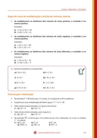 Correios – Matemática – Prof. Dudan
www.acasadoconcurseiro.com.br 133
Regra de sinais da multiplicação e divisão de números inteiros
•• Ao multiplicarmos ou dividirmos dois números de sinais positivos, o resultado é um
número positivo.
Exemplos:
a)	 (+ 3) × (+ 8) = + 24
b)	 (+12) ÷ (+ 2) = + 6
•• Ao multiplicarmos ou dividirmos dois números de sinais negativos, o resultado é um
número positivo.
Exemplos:
a)	 (- 6) × (- 5) = + 30
b)	 (- 9) ÷ (- 3) = + 3
•• Ao multiplicarmos ou dividirmos dois números de sinais diferentes, o resultado é um
número negativo.
Exemplos:
a)	 (- 4) × (+ 3) = - 12
b)	 (+ 16) ÷ (- 8) = - 2
3.	 Calcule os produtos e os quocientes:
a) (- 9) × (- 3) = 			 b) 4 ÷ (- 2) =
c) - 6 × 9 = 				 d) (- 4) ÷ (- 4) =
e) 12 ÷ (- 6) = 				 f) - 1 × (- 14) =
g) (+ 7) × (+ 2) = 			 h) (- 8) ÷ (- 4) =
Potenciação e Radiciação
•• No exemplo 7
2
= 49 temos que: 7 é a base, 2 é o expoente e 49 é a potência.
•• A potência é uma multiplicação de fatores iguais: 7
2
= 7 x 7 = 49
•• Todo número inteiro elevado a 1 é igual a ele mesmo:
Ex.: a)	(-4)
1
= 4	 b) (+ 5)
1
= 5
•• Todo número inteiro elevado a zero é igual a 1.
Ex.: a) (- 8)
0
= 1	 b) (+ 2)
0
= 2
•• No exemplo 83
= 2 temos que: 3 é o índice da raiz, 8 é o radicando, 2 é a raiz e o simbolo
é o radical.
Ex.: a) 5
2
= 25		 b) 2
3
= 8		 c) 3
4
= 81
d) 6254
= 5	 e) 64 = 8		 f) 273
= 3		
 