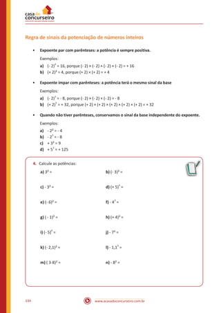www.acasadoconcurseiro.com.br134
Regra de sinais da potenciação de números inteiros
•• Expoente par com parênteses: a potência é sempre positiva.
Exemplos:
a)	 (- 2)
4
= 16, porque (- 2) × (- 2) × (- 2) × (- 2) = + 16
b)	 (+ 2)² = 4, porque (+ 2) × (+ 2) = + 4
•• Expoente ímpar com parênteses: a potência terá o mesmo sinal da base
Exemplos:
a)	 (- 2)
3
= - 8, porque (- 2) × (- 2) × (- 2) = - 8
b)	 (+ 2)
5
= + 32, porque (+ 2) × (+ 2) × (+ 2) × (+ 2) × (+ 2) = + 32
•• Quando não tiver parênteses, conservamos o sinal da base independente do expoente.
Exemplos:
a)	 - 2² = - 4
b)	 - 2
3
= - 8
c)	 + 3² = 9
d)	 + 5
3
= + 125
4.	 Calcule as potências:
a) 3² = 				 b) (- 3)² =
c) - 3² = 				 d) (+ 5)3
=
e) (- 6)² = 				 f) - 43
=
g) ( - 1)² = 				 h) (+ 4)² =
i) (- 5)0
=				j) - 7² =
k) (- 2,1)² =				 l) - 1,13
=
m) ( 3-8)² = 				 n) - 8² =
 