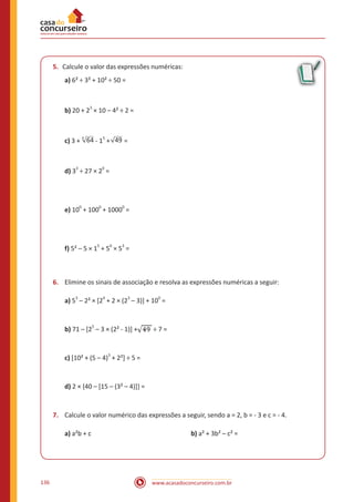 www.acasadoconcurseiro.com.br136
5.	 Calcule o valor das expressões numéricas:
a) 6² ÷ 3² + 10² ÷ 50 =
b) 20 + 2
3
× 10 – 4² ÷ 2 =
c) 3 + 644
- 1
5
+ 49 =
d) 3
3
÷ 27 × 2
0
=
e) 10
0
+ 100
0
+ 1000
0
=
f) 5² – 5 × 1
5
+ 5
0
× 5
3
=
6.	 Elimine os sinais de associação e resolva as expressões numéricas a seguir:
a) 5
3
– 2² × [2
4
+ 2 × (2
3
– 3)] + 10
0
=
b) 71 – [25
– 3 × (2² - 1)] + ÷ 7 =
c) [10² + (5 – 4)3
+ 2²] ÷ 5 =
d) 2 × {40 – [15 – (3² – 4)]} =
7.	 Calcule o valor numérico das expressões a seguir, sendo a = 2, b = - 3 e c = - 4.
a) a²b + c 					 b) a² + 3b² – c² =
 