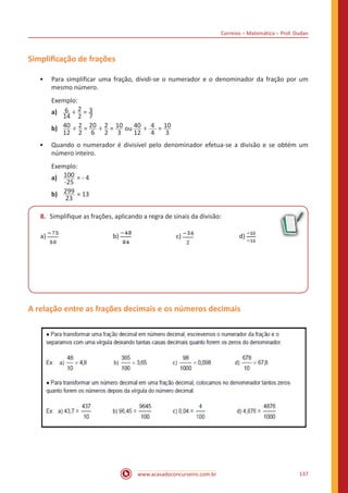 Correios – Matemática – Prof. Dudan
www.acasadoconcurseiro.com.br 137
Simplificação de frações
•• Para simplificar uma fração, dividi-se o numerador e o denominador da fração por um
mesmo número.
Exemplo:
a)	 6
14
÷ 2
2
= 3
7
b)	 40
12
÷ 2
2
= 20
6
÷ 2
2
= 10
3
ou 40
12
÷ 4
4
= 10
3
•• Quando o numerador é divisível pelo denominador efetua-se a divisão e se obtém um
número inteiro.
Exemplo:
a)	 100
-25
= - 4
b)	 299
23
= 13
8.	 Simplifique as frações, aplicando a regra de sinais da divisão:
a) 			b) 			c) 			d)
A relação entre as frações decimais e os números decimais
 