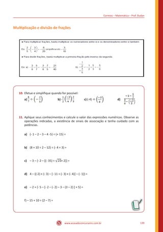 Correios – Matemática – Prof. Dudan
www.acasadoconcurseiro.com.br 139
Multiplicação e divisão de frações
10.	Efetue e simplifique quando for possível:
a) 	 b) - c) (-4) 	 d)
11.	Aplique seus conhecimentos e calcule o valor das expressões numéricas. Observe as
operações indicadas, a existência de sinais de associação e tenha cuidado com as
potências.
a)	 (- 1 – 2 – 3 – 4 -5) ÷ (+ 15) =
b)	 (8 + 10 ÷ 2 – 12) ÷ (- 4 + 3) =
c)	 – 3 – {- 2 – [(- 35) ÷ + 2]} =
d)	 4 – {(-2) × (- 3) – [- 11 + (- 3) × (- 4)] – (- 1)} =
e)	 – 2 + {- 5 – [- 2 – (- 2) – 3 – (3 – 2) ] + 5} =
f) – 15 + 10 ÷ (2 – 7) =
 