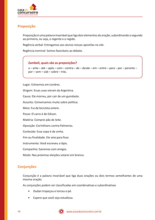 www.acasadoconcurseiro.com.br14
Preposição
Preposição é uma palavra invariável que liga dois elementos da oração, subordinando o segundo
ao primeiro, ou seja, o regente e o regido.
Regência verbal: Entregamos aos alunos nossas apostilas no site.
Regência nominal: Somos favoráveis ao debate.
Zambeli, quais são as preposições?
a – ante – até – após – com – contra – de – desde – em – entre – para – per – perante –
por – sem – sob – sobre – trás.
Lugar: Estivemos em Londres.
Origem: Essas uvas vieram da Argentina.
Causa: Ele morreu, por cair de um guindaste.
Assunto: Conversamos muito sobre política.
Meio: Fui de bicicleta ontem.
Posse: O carro é de Edison.
Matéria: Comprei pão de leite.
Oposição: Corinthians contra Palmeiras.
Conteúdo: Esse copo é de vinho.
Fim ou finalidade: Ele veio para ficar.
Instrumento: Você escreveu a lápis.
Companhia: Sairemos com amigos.
Modo: Nas próximas eleições votarei em branco.
Conjunções
Conjunção é a palavra invariável que liga duas orações ou dois termos semelhantes de uma
mesma oração.
As conjunções podem ser classificadas em coordenativas e subordinativas
•• Dudan tropeçou e torceu o pé.
•• Espero que você seja estudiosa.
 