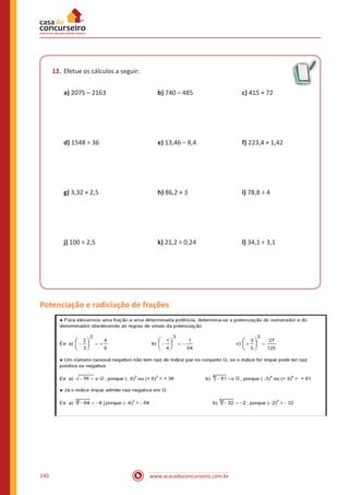 www.acasadoconcurseiro.com.br140
12.	Efetue os cálculos a seguir:
a) 2075 – 2163 			 b) 740 – 485			 c) 415 × 72
d) 1548 ÷ 36 			 e) 13,46 – 8,4 			 f) 223,4 + 1,42	
g) 3,32 × 2,5		 	h) 86,2 × 3 			 i) 78,8 ÷ 4
j) 100 ÷ 2,5			 k) 21,2 ÷ 0,24			 l) 34,1 ÷ 3,1
Potenciação e radiciação de frações
 