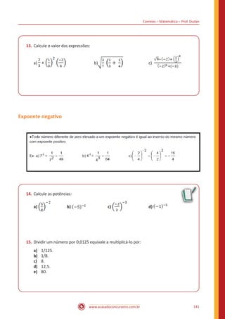 Correios – Matemática – Prof. Dudan
www.acasadoconcurseiro.com.br 141
13.	Calcule o valor das expressões:
a) + 			b) 		 c)
Expoente negativo
14.	Calcule as potências:
a) 		 b) 		 c) 		 d)
15.	Dividir um número por 0,0125 equivale a multiplicá-lo por:
a)	 1/125.
b)	1/8.
c)	8.
d)	12,5.
e)	80.
 
