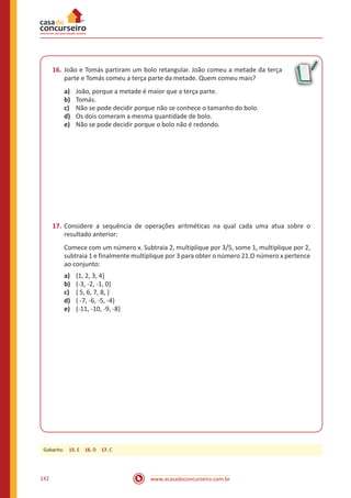 www.acasadoconcurseiro.com.br142
16.	João e Tomás partiram um bolo retangular. João comeu a metade da terça
parte e Tomás comeu a terça parte da metade. Quem comeu mais?
a)	 João, porque a metade é maior que a terça parte.
b)	 Tomás.
c)	 Não se pode decidir porque não se conhece o tamanho do bolo.
d)	 Os dois comeram a mesma quantidade de bolo.
e)	 Não se pode decidir porque o bolo não é redondo.
17.	Considere a sequência de operações aritméticas na qual cada uma atua sobre o
resultado anterior:
Comece com um número x. Subtraia 2, multiplique por 3/5, some 1, multiplique por 2,
subtraia 1 e finalmente multiplique por 3 para obter o número 21.O número x pertence
ao conjunto:
a)	 {1, 2, 3, 4}
b)	 {-3, -2, -1, 0}
c)	 { 5, 6, 7, 8, }
d)	 { -7, -6, -5, -4}
e)	 {-11, -10, -9, -8}
Gabarito: 15. E 16. D 17. C
 