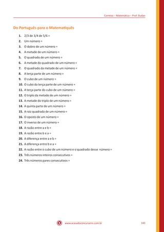 Correios – Matemática – Prof. Dudan
www.acasadoconcurseiro.com.br 143
Do Português para o Matematiquês
1.	 2/3 de 3/4 de 5/6 =
2.	 Um número =
3.	 O dobro de um número =
4.	 A metade de um número =
5.	 O quadrado de um número =
6.	 A metade do quadrado de um número =
7.	 O quadrado da metade de um número =
8.	 A terça parte de um número =
9.	 O cubo de um número =
10.	O cubo da terça parte de um número =
11.	A terça parte do cubo de um número =
12.	O triplo da metade de um número =
13.	A metade do triplo de um número =
14.	A quinta parte de um número =
15.	A raiz quadrada de um número =
16.	O oposto de um número =
17.	O inverso de um número =
18.	A razão entre a e b =
19.	A razão entre b e a =
20.	A diferença entre a e b =
21.	A diferença entre b e a =
22.	A razão entre o cubo de um número e o quadrado desse número =
23.	 Três números inteiros consecutivos =
24.	 Três números pares consecutivos =
 
