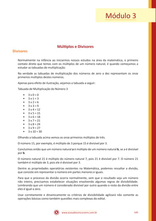 www.acasadoconcurseiro.com.br 145
Módulo 3
Múltiplos e Divisores
Divisores
Normalmente na infância ao iniciarmos nossos estudos na área da matemática, o primeiro
contato direto que temos com os múltiplos de um número natural, é quando começamos a
estudar as tabuadas de multiplicação.
Na verdade as tabuadas de multiplicação dos números de zero a dez representam os onze
primeiros múltiplos destes números.
Apenas para efeito de ilustração, vejamos a tabuada a seguir:
Tabuada de Multiplicação do Número 3
•• 3 x 0 = 0
•• 3 x 1 = 3
•• 3 x 2 = 6
•• 3 x 3 = 9
•• 3 x 4 = 12
•• 3 x 5 = 15
•• 3 x 6 = 18
•• 3 x 7 = 21
•• 3 x 8 = 24
•• 3 x 9 = 27
•• 3 x 10 = 30
Olhando a tabuada acima vemos os onze primeiros múltiplos de três.
O número 15, por exemplo, é múltiplo de 3 porque 15 é divisível por 3.
Concluímos então que um número natural a é múltiplo de um número natural b, se a é divisível
por b.
O número natural 21 é múltiplo do número natural 7, pois 21 é divisível por 7. O número 21
também é múltiplo de 3, pois ele é divisível por 3.
Dentre as propriedades operatórias existentes na Matemática, podemos ressaltar a divisão,
que consiste em representar o número em partes menores e iguais.
Para que o processo da divisão ocorra normalmente, sem que o resultado seja um número
não inteiro, precisamos estabelecer situações envolvendo algumas regras de divisibilidade.
Lembrando que um número é considerado divisível por outro quando o resto da divisão entre
eles é igual a zero.
Usar corretamente e dinamicamente os critérios de divisibilidade agilizará não somente as
operações básicas como também questões mais complexas do edital.
 