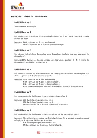 www.acasadoconcurseiro.com.br146
Principais Critérios de Divisibilidade
Divisibilidade por 1
Todo número é divisível por 1.
Divisibilidade por 2
Um número natural é divisível por 2 quando ele termina em 0, ou 2, ou 4, ou 6, ou 8, ou seja,
quando ele é par.
Exemplos: 5.040 é divisível por 2, pois termina em 0.
		 237 não é divisível por 2, pois não é um número par.
Divisibilidade por 3
Um número é divisível por 3 quando a soma dos valores absolutos dos seus algarismos for
divisível por 3.
Exemplo: 234 é divisível por 3, pois a soma de seus algarismos é igual a 2 + 3 + 4 = 9, e como 9 é
divisível por 3, então 234 é divisível por 3.
Divisibilidade por 4
Um número é divisível por 4 quando termina em 00 ou quando o número formado pelos dois
últimos algarismos da direita for divisível por 4.
Exemplos: 1.800 é divisível por 4, pois termina em 00.
		 4.116 é divisível por 4, pois 16 é divisível por 4.
		 1.324 é divisível por 4, pois 24 é divisível por 4.
		 3.850 não é divisível por 4, pois não termina em 00 e 50 não é divisível por 4.
Divisibilidade por 5
Um número natural é divisível por 5 quando ele termina em 0 ou 5.
Exemplos: 55 é divisível por 5, pois termina em 5.
		 90 é divisível por 5, pois termina em 0.
		 87 não é divisível por 5, pois não termina em 0 nem em 5.
Divisibilidade por 6
Um número natural é divisível por 6 quando é divisível por 2 e 3 ao mesmo tempo.
Exemplos: 54 é divisível por 6, pois é par, logo divisível por 2 e a soma de seus algarismos é
múltiplo de 3, logo ele é divisível por 3 também.
		 90 é divisível por 6, pelo mesmos motivos..
		 87 não é divisível por 6, pois não é divisível por 2.
 