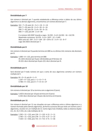 Correios – Matemática – Prof. Dudan
www.acasadoconcurseiro.com.br 147
Divisibilidade por 7
Um número é divisível por 7 quando estabelecida a diferença entre o dobro do seu último
algarismo e os demais algarismos, encontramos um número divisível por 7.
Exemplos: 161 : 7 = 23, pois 16 - 2 x 1 = 16 - 2 = 14
		 203: 7 = 29, pois 20 - 2 x 3 = 20 - 6 = 14
		 294: 7 = 42, pois 29 - 2 x 4 = 29 - 8 = 21
		 840: 7 = 120, pois 84 - 2 x 0 = 84
		 E o número 165.928? Usando a regra : 16.592 - 2 x 8 =16.592 - 16 = 16.576
		 Repetindo o processo: 16.576 - 2 x 6 = 1657 - 12 = 1.645
		 Mais uma vez: 164 - 2 x 5 = 164 - 10 = 154 e 15 - 2 x 4 = 15 - 8 =7
		 Logo 165.928 é divisível por 7.
Divisibilidade por 8
Um número é divisível por 8 quando termina em 000 ou os últimos três números são divisíveis
por 8.
Exemplos: 1.000 ÷ 8 = 125, pois termina em 000
		 45.128 é divisível por 8 pois 128 dividido por 8 fornece 16
		 45.321 não é divisível por 8 pois 321 não é divisível por 8.
Divisibilidade por 9
Será divisível por 9 todo número em que a soma de seus algarismos constitui um número
múltiplo de 9.
Exemplos: 81 ÷ 9 = 9, pois 8 + 1 = 9
		 1.107 ÷ 9 = 123, pois 1 + 1 + 0 + 7 = 9
		 4.788 ÷ 9 = 532, pois 4 + 7 + 8 + 8 = 27
Divisibilidade por 10
Um número é divisível por 10 se termina com o algarismo 0 (zero).
Exemplos: 5.420 é divisível por 10 pois termina em 0 (zero)
		 6.342 não é divisível por 10 pois não termina em 0 (zero).
Divisibilidade por 11
Um número é divisível por 11 nas situações em que a diferença entre o último algarismo e o
número formado pelos demais algarismos, de forma sucessiva até que reste um número com 2
algarismos, resultar em um múltiplo de 11. Como regra mais imediata, todas as dezenas duplas
(11, 22, 33, 5.555, etc.) são múltiplas de 11.
Exemplos:	1.342 ÷ 11 = 122, pois 134 - 2 = 132 → 13 - 2 = 11
		 2.783 ÷ 11 = 253, pois 278 - 3 = 275 → 27 - 5 = 22
		 7.150 ÷ 11 = 650, pois 715 - 0 = 715 → 71 - 5 = 66
 