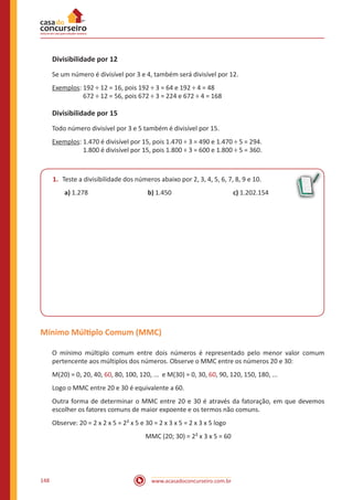 www.acasadoconcurseiro.com.br148
Divisibilidade por 12
Se um número é divisível por 3 e 4, também será divisível por 12.
Exemplos: 192 ÷ 12 = 16, pois 192 ÷ 3 = 64 e 192 ÷ 4 = 48
		 672 ÷ 12 = 56, pois 672 ÷ 3 = 224 e 672 ÷ 4 = 168
Divisibilidade por 15
Todo número divisível por 3 e 5 também é divisível por 15.
Exemplos: 1.470 é divisível por 15, pois 1.470 ÷ 3 = 490 e 1.470 ÷ 5 = 294.
		 1.800 é divisível por 15, pois 1.800 ÷ 3 = 600 e 1.800 ÷ 5 = 360.
1.	 Teste a divisibilidade dos números abaixo por 2, 3, 4, 5, 6, 7, 8, 9 e 10.
a) 1.278			 b) 1.450			 c) 1.202.154
Mínimo Múltiplo Comum (MMC)
O mínimo múltiplo comum entre dois números é representado pelo menor valor comum
pertencente aos múltiplos dos números. Observe o MMC entre os números 20 e 30:
M(20) = 0, 20, 40, 60, 80, 100, 120, ... e M(30) = 0, 30, 60, 90, 120, 150, 180, ...
Logo o MMC entre 20 e 30 é equivalente a 60.
Outra forma de determinar o MMC entre 20 e 30 é através da fatoração, em que devemos
escolher os fatores comuns de maior expoente e os termos não comuns.
Observe: 20 = 2 x 2 x 5 = 2² x 5 e 30 = 2 x 3 x 5 = 2 x 3 x 5 logo
MMC (20; 30) = 2² x 3 x 5 = 60
 
