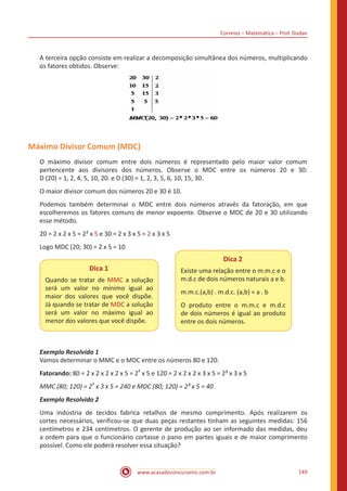 Correios – Matemática – Prof. Dudan
www.acasadoconcurseiro.com.br 149
A terceira opção consiste em realizar a decomposição simultânea dos números, multiplicando
os fatores obtidos. Observe:
Máximo Divisor Comum (MDC)
O máximo divisor comum entre dois números é representado pelo maior valor comum
pertencente aos divisores dos números. Observe o MDC entre os números 20 e 30:
D (20) = 1, 2, 4, 5, 10, 20. e D (30) = 1, 2, 3, 5, 6, 10, 15, 30.
O maior divisor comum dos números 20 e 30 é 10.
Podemos também determinar o MDC entre dois números através da fatoração, em que
escolheremos os fatores comuns de menor expoente. Observe o MDC de 20 e 30 utilizando
esse método.
20 = 2 x 2 x 5 = 2² x 5 e 30 = 2 x 3 x 5 = 2 x 3 x 5
Logo MDC (20; 30) = 2 x 5 = 10
Dica 1
Quando se tratar de MMC a solução
será um valor no mínimo igual ao
maior dos valores que você dispõe.
Já quando se tratar de MDC a solução
será um valor no máximo igual ao
menor dos valores que você dispõe.
Dica 2
Existe uma relação entre o m.m.c e o
m.d.c de dois números naturais a e b.
m.m.c.(a,b) . m.d.c. (a,b) = a . b
O produto entre o m.m.c e m.d.c
de dois números é igual ao produto
entre os dois números.
Exemplo Resolvido 1
Vamos determinar o MMC e o MDC entre os números 80 e 120.
Fatorando: 80 = 2 x 2 x 2 x 2 x 5 = 2
4
x 5 e 120 = 2 x 2 x 2 x 3 x 5 = 2³ x 3 x 5
MMC (80; 120) = 2
4
x 3 x 5 = 240 e MDC (80; 120) = 2³ x 5 = 40
Exemplo Resolvido 2
Uma indústria de tecidos fabrica retalhos de mesmo comprimento. Após realizarem os
cortes necessários, verificou-se que duas peças restantes tinham as seguintes medidas: 156
centímetros e 234 centímetros. O gerente de produção ao ser informado das medidas, deu
a ordem para que o funcionário cortasse o pano em partes iguais e de maior comprimento
possível. Como ele poderá resolver essa situação?
 