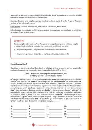 Correios – Português – Prof. Carlos Zambeli
www.acasadoconcurseiro.com.br 15
No primeiro caso temos duas orações independentes, já que separadamente elas têm sentido
completo: período é composto por coordenação.
No segundo caso, uma oração depende sintaticamente da outra. O verbo “espero” fica sem
sentido se não há complemento.
Coordenadas: aditivas, adversativas, alternativas, conclusivas, explicativas.
Subordinadas: concessivas, conformativas, causais, consecutivas, comparativas, condicionais,
temporais, finais, proporcionais.
Curiosidade!
Das conjunções adversativas, "mas" deve ser empregada sempre no início da oração:
as outras (porém, todavia, contudo, etc.) podem vir no início ou no meio.
•• Ninguém respondeu a pergunta, mas os alunos sabiam a resposta.
•• Ninguém respondeu a pergunta; os alunos, porém, sabiam a resposta
Exercício para fixar!
Classifique a classe gramatical (substantivo, adjetivo, artigo, pronome, verbo, preposição,
conjunção) das palavras numeradas no texto extraído do jornal Zero Hora.
Ciência mostra que estar só pode trazer benefícios, mas
tambémprejudicar a saúde física e mental
As1
pessoas preferem sofrer a ficar sozinhas e desconectadas2
, mesmo que por poucos minutos.
Foi isso
3
que mostrou um recente
4
estudo realizado por pesquisadores
5
da Universidade de
6
Virginia, nos Estados Unidos, e publicado este
7
mês na revista científica
8
"Science". Colocados
sozinhos em uma sala
9
, os voluntários do experimento deveriam passar 15 minutos sem fazer
10
nada, longe de seus
11
celulares e qualquer outro estímulo, imersos em seus pensamentos.
Mas
12
, caso quisessem, bastava apertar um botão
13
e tomariam um choque
14
elétrico
15
. O
resultado foi surpreendente: 67% dos homens e 25% das mulheres, entediados, preferiram
as descargas elétricas a que ficar sem estímulo nenhum, somente
16
na companhia de seus
pensamentos. Alguns
17
deles, inclusive, optaram pelo "castigo" repetidas vezes. Os
18
líderes do
estudo se mostraram surpresos com
19
o resultado, que indicou como as pessoas encaram de
forma
20
negativa a ideia de estarem em contato consigo. ______
1. _______________ 6. _______________ 11. ______________ 16. ______________
2. _______________ 7. _______________ 12. ______________ 17. ______________
3. _______________ 8. _______________ 13. ______________ 18. ______________
4. _______________ 9. _______________ 14. ______________ 19. ______________
5. _______________ 10. ______________ 15. ______________ 20. ______________
 