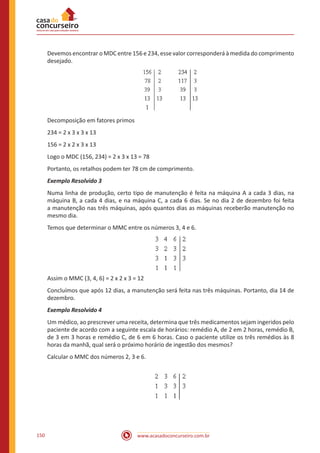 www.acasadoconcurseiro.com.br150
Devemos encontrar o MDC entre 156 e 234, esse valor corresponderá à medida do comprimento
desejado.
Decomposição em fatores primos
234 = 2 x 3 x 3 x 13
156 = 2 x 2 x 3 x 13
Logo o MDC (156, 234) = 2 x 3 x 13 = 78
Portanto, os retalhos podem ter 78 cm de comprimento.
Exemplo Resolvido 3
Numa linha de produção, certo tipo de manutenção é feita na máquina A a cada 3 dias, na
máquina B, a cada 4 dias, e na máquina C, a cada 6 dias. Se no dia 2 de dezembro foi feita
a manutenção nas três máquinas, após quantos dias as máquinas receberão manutenção no
mesmo dia.
Temos que determinar o MMC entre os números 3, 4 e 6.
Assim o MMC (3, 4, 6) = 2 x 2 x 3 = 12
Concluímos que após 12 dias, a manutenção será feita nas três máquinas. Portanto, dia 14 de
dezembro.
Exemplo Resolvido 4
Um médico, ao prescrever uma receita, determina que três medicamentos sejam ingeridos pelo
paciente de acordo com a seguinte escala de horários: remédio A, de 2 em 2 horas, remédio B,
de 3 em 3 horas e remédio C, de 6 em 6 horas. Caso o paciente utilize os três remédios às 8
horas da manhã, qual será o próximo horário de ingestão dos mesmos?
Calcular o MMC dos números 2, 3 e 6.
 