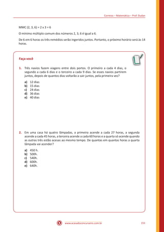 Correios – Matemática – Prof. Dudan
www.acasadoconcurseiro.com.br 151
MMC (2, 3, 6) = 2 x 3 = 6
O mínimo múltiplo comum dos números 2, 3, 6 é igual a 6.
De 6 em 6 horas os três remédios serão ingeridos juntos. Portanto, o próximo horário será às 14
horas.
Faça você	
1.	 Três navios fazem viagens entre dois portos. O primeiro a cada 4 dias, o
segundo a cada 6 dias e o terceiro a cada 9 dias. Se esses navios partirem
juntos, depois de quantos dias voltarão a sair juntos, pela primeira vez?
a)	 12 dias
b)	 15 dias
c)	 24 dias
d)	 36 dias
e)	 40 dias
2.	 Em uma casa há quatro lâmpadas, a primeira acende a cada 27 horas, a segunda
acende a cada 45 horas, a terceira acende a cada 60 horas e a quarta só acende quando
as outras três estão acesas ao mesmo tempo. De quantas em quantas horas a quarta
lâmpada vai acender?
a)	 450 h.
b)	 500h.
c)	 540h.
d)	 600h.
e)	 640h.
 