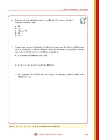 Correios – Matemática – Prof. Dudan
www.acasadoconcurseiro.com.br 153
6.	 Se x é um numero natural em que m.m.c. (14, x) = 154 e m.d.c. (14, x) = 2,
podemos dizer que x vale.
a)	 22
b)	 -22
c)	 +22 ou -22
d)	 27
e)	 -27
7.	 Dispomos de 10 rolos de Fazenda com 180 metros cada uma; 20 rolos com 252 m cada
um e 30 rolos com 324 metros cada um. Desejando PADRONIZAR de mesmo tamanho
e do maior tamanho possível sem sobras. pergunta-se:
a)	 O tamanho de cada novo rolo; 36m
b)	 O número total de rolinhos obtidos;460 rolos
c)	 Se colocamos os rolinhos em caixas com 10 unidades, quantas caixas serão
necessárias? 46
Gabarito: 1. D 2. C 3. C 4. D 5. A 6. A 7. a) 36m b) 460 rolos c) 46 caixas
 