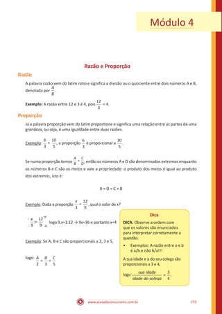 www.acasadoconcurseiro.com.br 155
Módulo 4
Razão e Proporção
Razão
A palavra razão vem do latim ratio e significa a divisão ou o quociente entre dois números A e B,
denotada por
A
B
.
Exemplo: A razão entre 12 e 3 é 4, pois
12
3
= 4.
Proporção
Já a palavra proporção vem do latim proportione e significa uma relação entre as partes de uma
grandeza, ou seja, é uma igualdade entre duas razões.
Exemplo:
6
3
10
5
= , a proporção
6
3
é proporcional a
10
5
.
Se numa proporção temos =
A
B
C
D
, então os números A e D são denominados extremos enquanto
os números B e C são os meios e vale a propriedade: o produto dos meios é igual ao produto
dos extremos, isto é:
A × D = C × B
Exemplo: Dada a proporção
3
12
9
=
x
, qual o valor de x?
3
12
9
=
x
logo 9.x=3.12 → 9x=36 e portanto x=4
Exemplo: Se A, B e C são proporcionais a 2, 3 e 5,
Dica
DICA: Observe a ordem com
que os valores são enunciados
para interpretar corretamente a
questão.
•• Exemplos: A razão entre a e b
é a/b e não b/a!!!
A sua idade e a do seu colega são
proporcionais a 3 e 4,
logo
sua idade
idade do ccolega
=
3
4
.
logo:
2 3 5
= =
A B C 						
 