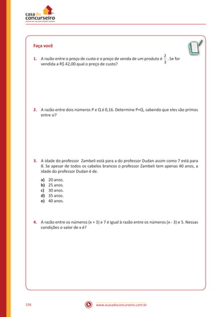 www.acasadoconcurseiro.com.br156
Faça você
1.	 A razão entre o preço de custo e o preço de venda de um produto é
2
3
. Se for
vendida a R$ 42,00 qual o preço de custo?
2.	 A razão entre dois números P e Q é 0,16. Determine P+Q, sabendo que eles são primos
entre si?
3.	 A idade do professor Zambeli está para a do professor Dudan assim como 7 está para
8. Se apesar de todos os cabelos brancos o professor Zambeli tem apenas 40 anos, a
idade do professor Dudan é de.
a)	 20 anos.
b)	 25 anos.
c)	 30 anos.
d)	 35 anos.
e)	 40 anos.
4.	 A razão entre os números (x + 3) e 7 é igual à razão entre os números (x - 3) e 5. Nessas
condições o valor de x é?
 